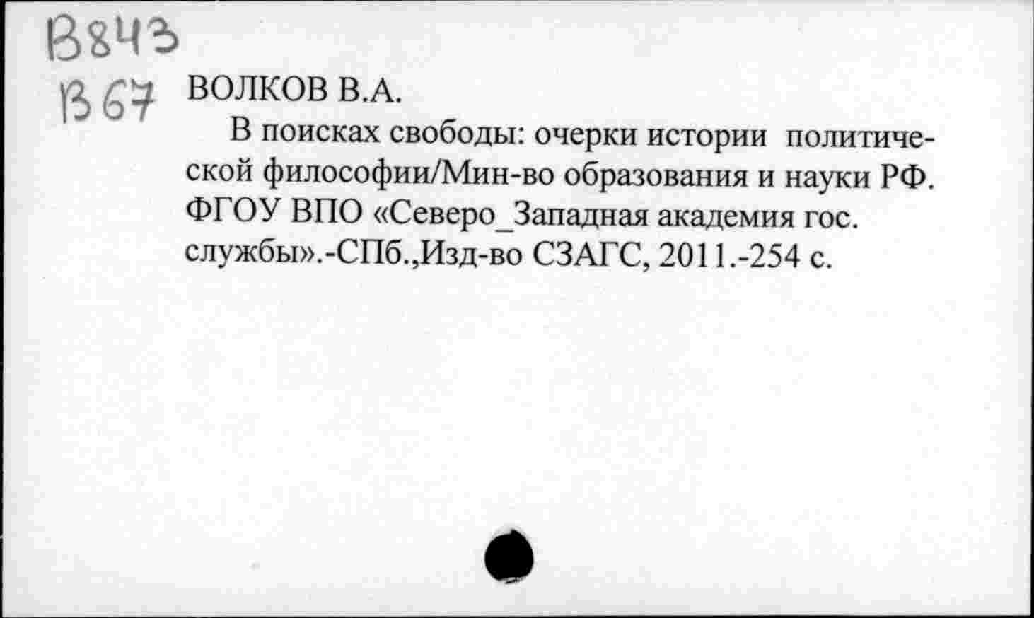 ﻿в&чз
ВОЛКОВ В.А.
В поисках свободы: очерки истории политической философии/Мин-во образования и науки РФ. ФГОУ ВПО «Северо Западная академия гос. службы».-СПб.,Изд-во СЗАГС, 2011.-254 с.